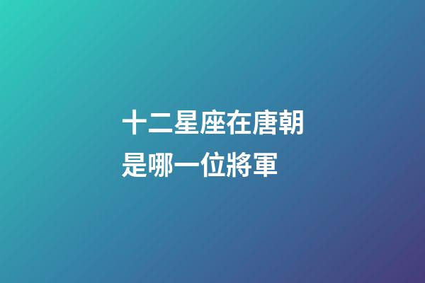 十二星座在唐朝是哪一位將軍-第1張-星座運勢-玄機派