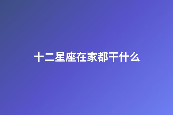 十二星座在家都干什么-第1張-星座運勢-玄機派
