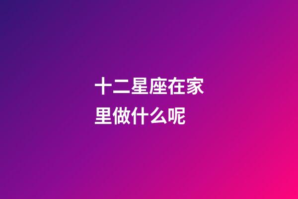 十二星座在家里做什么呢-第1張-星座運勢-玄機派