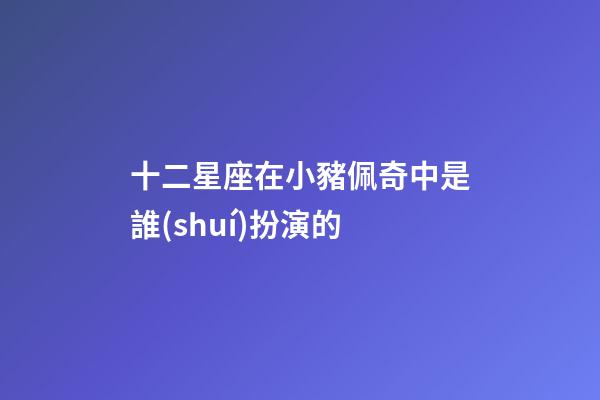 十二星座在小豬佩奇中是誰(shuí)扮演的-第1張-星座運(yùn)勢(shì)-玄機(jī)派