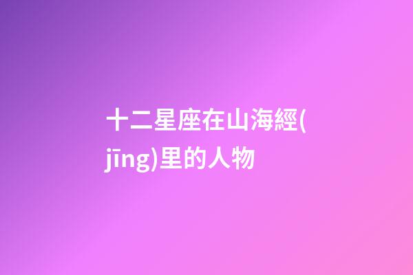 十二星座在山海經(jīng)里的人物-第1張-星座運(yùn)勢(shì)-玄機(jī)派
