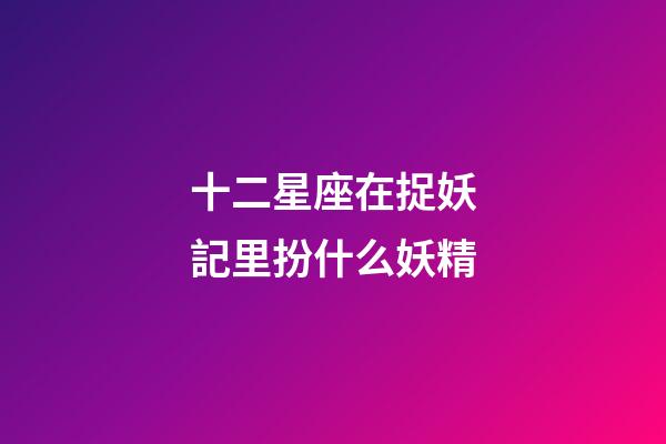 十二星座在捉妖記里扮什么妖精-第1張-星座運勢-玄機派