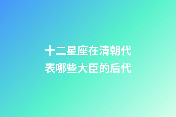 十二星座在清朝代表哪些大臣的后代-第1張-星座運勢-玄機派