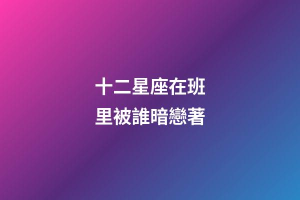 十二星座在班里被誰暗戀著-第1張-星座運勢-玄機派
