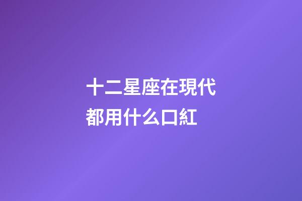 十二星座在現代都用什么口紅-第1張-星座運勢-玄機派