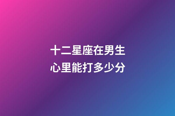 十二星座在男生心里能打多少分-第1張-星座運勢-玄機派