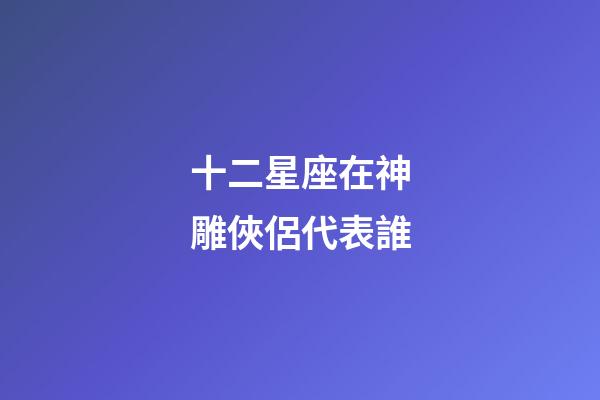 十二星座在神雕俠侶代表誰-第1張-星座運勢-玄機派