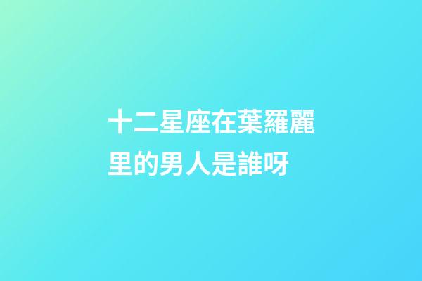 十二星座在葉羅麗里的男人是誰呀-第1張-星座運(yùn)勢-玄機(jī)派