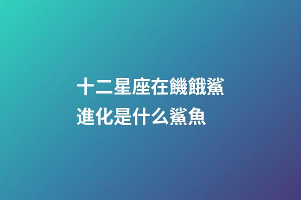 十二星座在饑餓鯊進化是什么鯊魚-第1張-星座運勢-玄機派