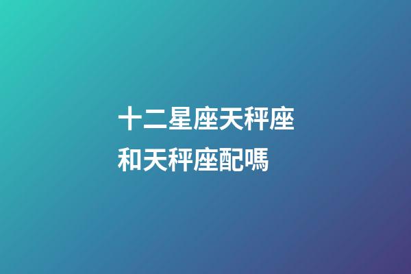 十二星座天秤座和天秤座配嗎-第1張-星座運勢-玄機派