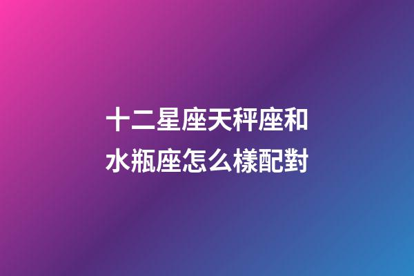 十二星座天秤座和水瓶座怎么樣配對-第1張-星座運勢-玄機派