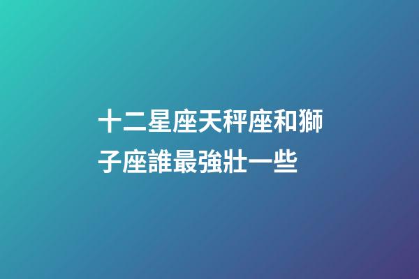 十二星座天秤座和獅子座誰最強壯一些-第1張-星座運勢-玄機派
