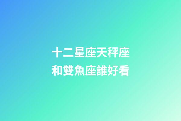 十二星座天秤座和雙魚座誰好看-第1張-星座運勢-玄機派
