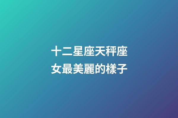 十二星座天秤座女最美麗的樣子-第1張-星座運勢-玄機派