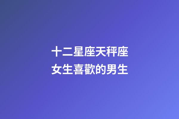 十二星座天秤座女生喜歡的男生-第1張-星座運勢-玄機派