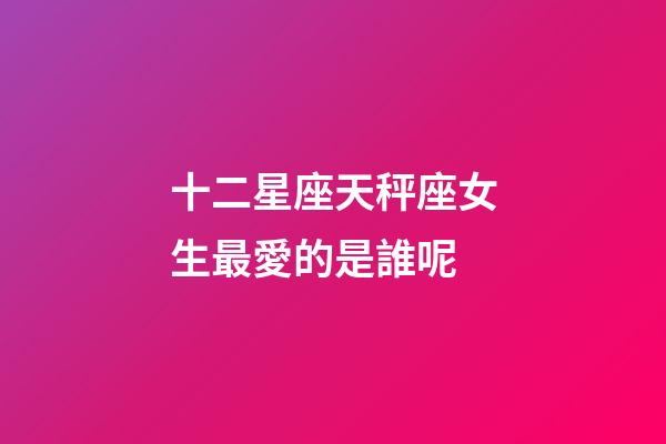 十二星座天秤座女生最愛的是誰呢-第1張-星座運勢-玄機派
