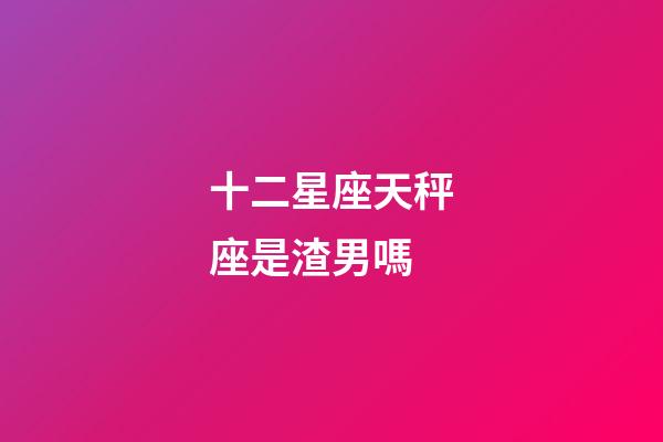 十二星座天秤座是渣男嗎-第1張-星座運勢-玄機派