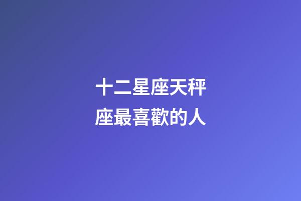 十二星座天秤座最喜歡的人-第1張-星座運勢-玄機派