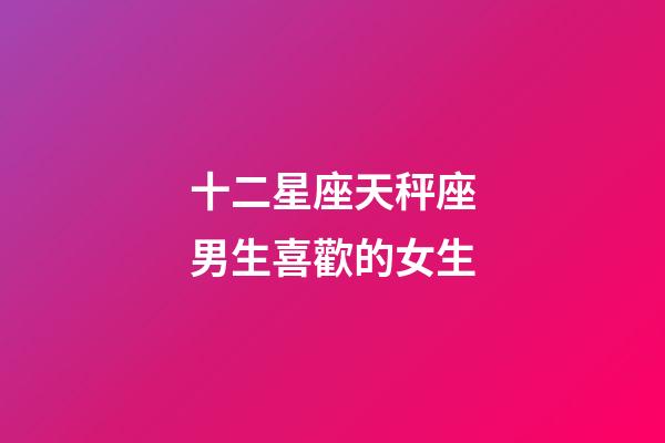 十二星座天秤座男生喜歡的女生-第1張-星座運(yùn)勢-玄機(jī)派