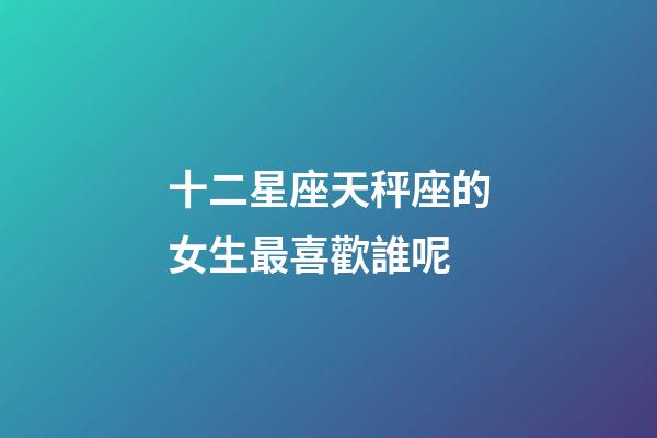 十二星座天秤座的女生最喜歡誰呢-第1張-星座運勢-玄機派