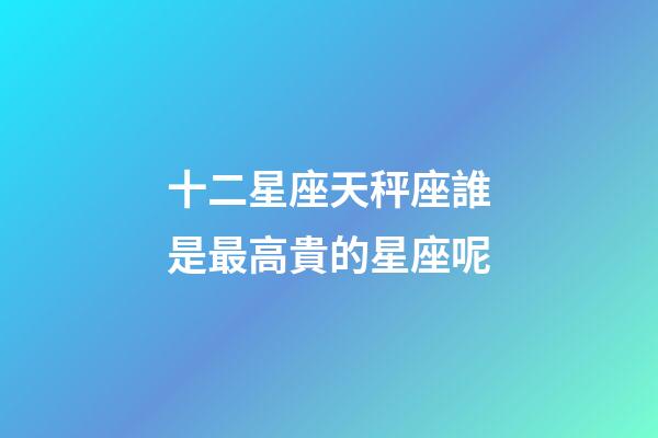 十二星座天秤座誰是最高貴的星座呢-第1張-星座運勢-玄機派