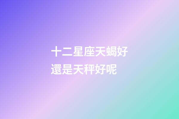 十二星座天蝎好還是天秤好呢-第1張-星座運勢-玄機派