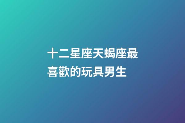 十二星座天蝎座最喜歡的玩具男生-第1張-星座運勢-玄機派