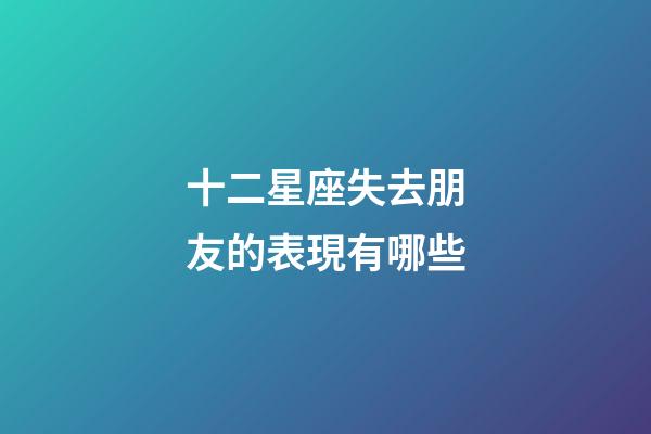 十二星座失去朋友的表現有哪些-第1張-星座運勢-玄機派