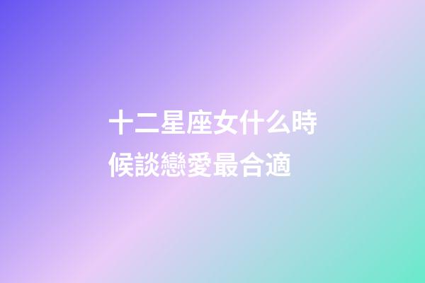 十二星座女什么時候談戀愛最合適-第1張-星座運勢-玄機派
