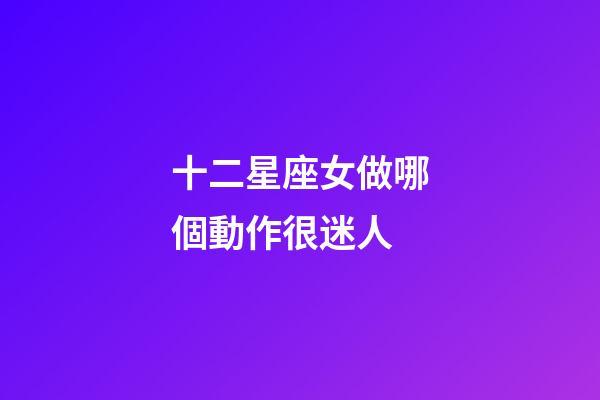 十二星座女做哪個動作很迷人-第1張-星座運勢-玄機派