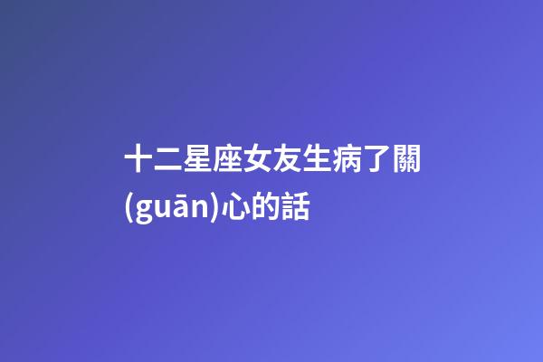 十二星座女友生病了關(guān)心的話-第1張-星座運(yùn)勢-玄機(jī)派