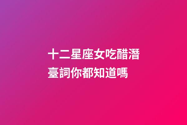 十二星座女吃醋潛臺詞你都知道嗎