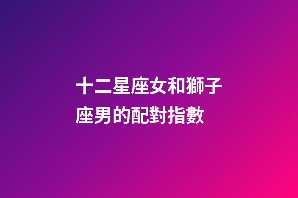 十二星座女和獅子座男的配對指數-第1張-星座運勢-玄機派