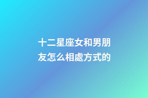 十二星座女和男朋友怎么相處方式的-第1張-星座運(yùn)勢(shì)-玄機(jī)派