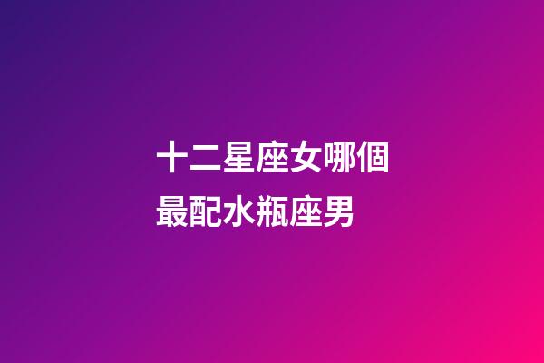 十二星座女哪個最配水瓶座男-第1張-星座運勢-玄機派