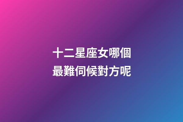 十二星座女哪個最難伺候對方呢-第1張-星座運勢-玄機派
