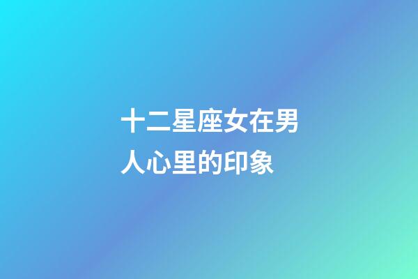 十二星座女在男人心里的印象-第1張-星座運勢-玄機派