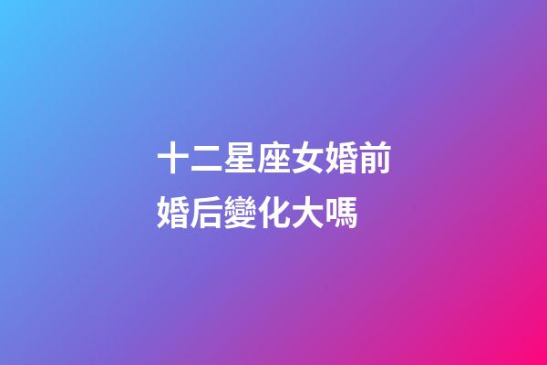 十二星座女婚前婚后變化大嗎-第1張-星座運勢-玄機派