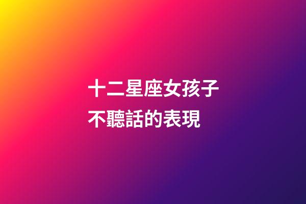 十二星座女孩子不聽話的表現-第1張-星座運勢-玄機派