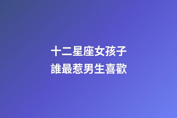 十二星座女孩子誰最惹男生喜歡-第1張-星座運勢-玄機派