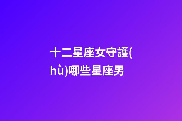 十二星座女守護(hù)哪些星座男-第1張-星座運(yùn)勢(shì)-玄機(jī)派