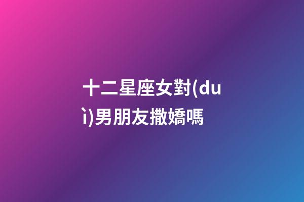 十二星座女對(duì)男朋友撒嬌嗎-第1張-星座運(yùn)勢(shì)-玄機(jī)派