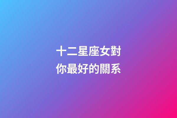 十二星座女對你最好的關系-第1張-星座運勢-玄機派