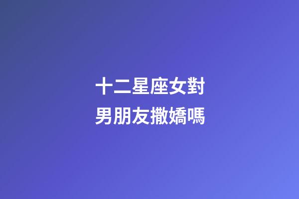 十二星座女對男朋友撒嬌嗎-第1張-星座運勢-玄機派