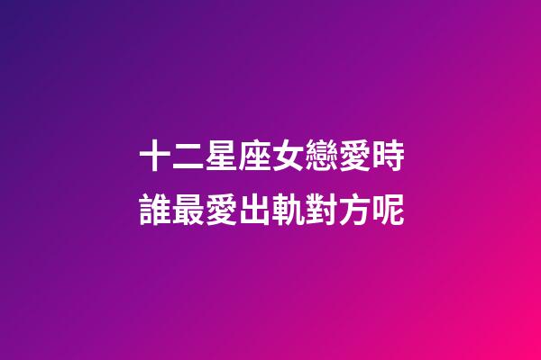 十二星座女戀愛時誰最愛出軌對方呢-第1張-星座運勢-玄機派