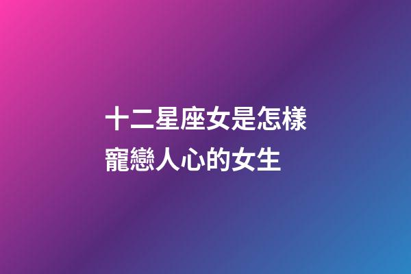 十二星座女是怎樣寵戀人心的女生-第1張-星座運勢-玄機派