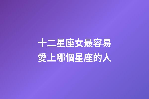 十二星座女最容易愛上哪個星座的人-第1張-星座運勢-玄機派