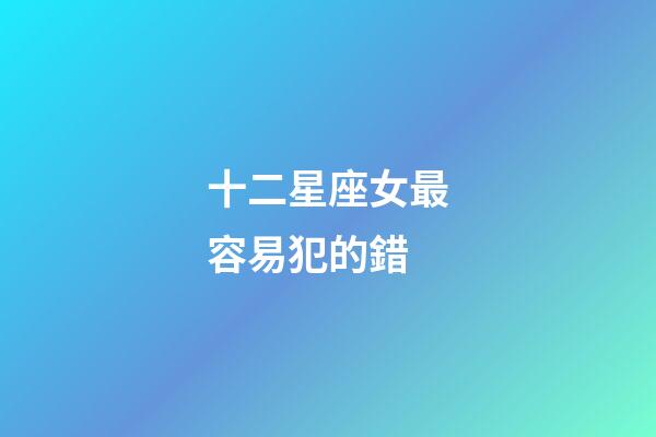 十二星座女最容易犯的錯-第1張-星座運勢-玄機派