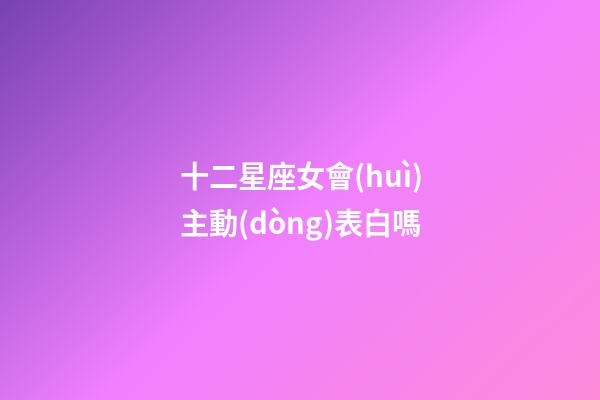 十二星座女會(huì)主動(dòng)表白嗎-第1張-星座運(yùn)勢-玄機(jī)派