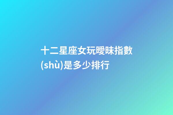 十二星座女玩曖昧指數(shù)是多少排行-第1張-星座運勢-玄機派